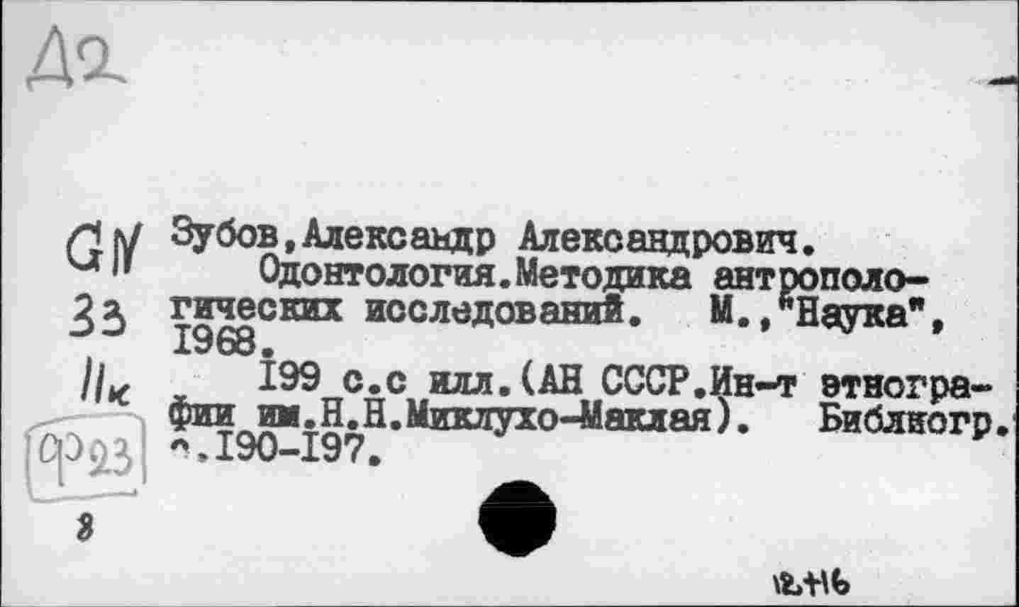 ﻿GM 33 II*
Зубов,Александр Александрович.
Одонтология.Методика антропологических исследований. М. /Наука", 1968 •
Î99 с.с илл.(АН СССР.Йн-т этнографии ии.Н.Н. Миклухо-Маклая). Библиогр *.190-197.
з
